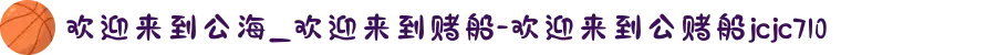 欢迎来到公海_欢迎来到赌船-欢迎来到公赌船jcjc710